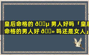 皇后命格的 🌵 男人好吗「皇后命格的男人好 🌻 吗还是女人」